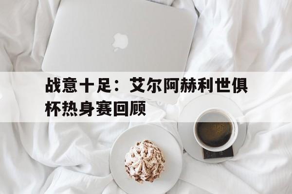 开云体育入口-战意十足：艾尔阿赫利世俱杯热身赛回顾的简单介绍